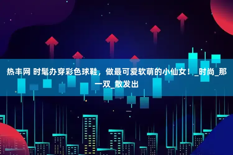 热丰网 时髦办穿彩色球鞋，做最可爱软萌的小仙女！_时尚_那一双_散发出