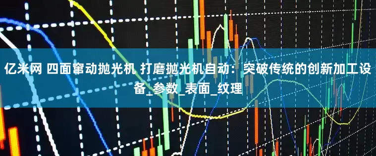 亿米网 四面窜动抛光机 打磨抛光机自动：突破传统的创新加工设备_参数_表面_纹理