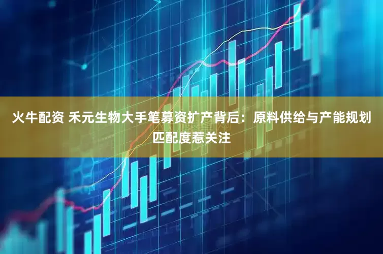 火牛配资 禾元生物大手笔募资扩产背后：原料供给与产能规划匹配度惹关注
