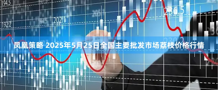 凤凰策略 2025年5月25日全国主要批发市场荔枝价格行情