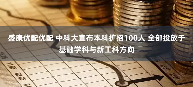 盛康优配优配 中科大宣布本科扩招100人 全部投放于基础学科与新工科方向