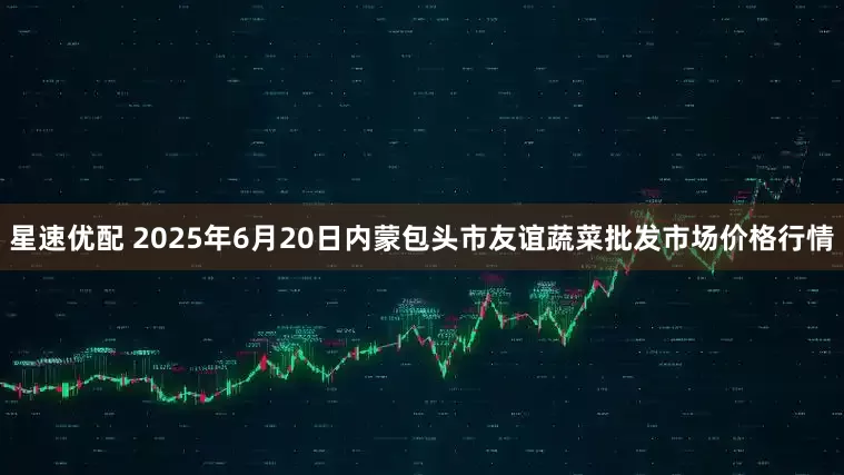 星速优配 2025年6月20日内蒙包头市友谊蔬菜批发市场价格行情