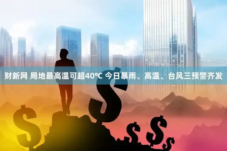 财新网 局地最高温可超40℃ 今日暴雨、高温、台风三预警齐发