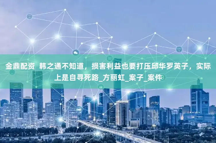 金鼎配资  韩之通不知道，损害利益也要打压邱华罗英子，实际上是自寻死路_方丽虹_案子_案件