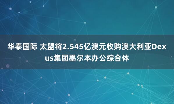 华泰国际 太盟将2.545亿澳元收购澳大利亚Dexus集团墨尔本办公综合体