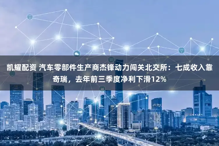 凯耀配资 汽车零部件生产商杰锋动力闯关北交所：七成收入靠奇瑞，去年前三季度净利下滑12%