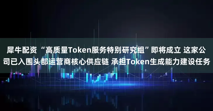 犀牛配资 “高质量Token服务特别研究组”即将成立 这家公司已入围头部运营商核心供应链 承担Token生成能力建设任务