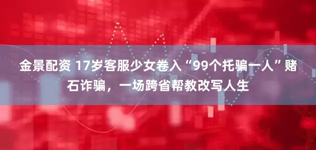 金景配资 17岁客服少女卷入“99个托骗一人”赌石诈骗，一场跨省帮教改写人生