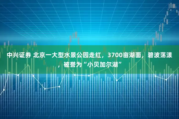 中兴证券 北京一大型水景公园走红，3700亩湖面，碧波荡漾，被誉为“小贝加尔湖”