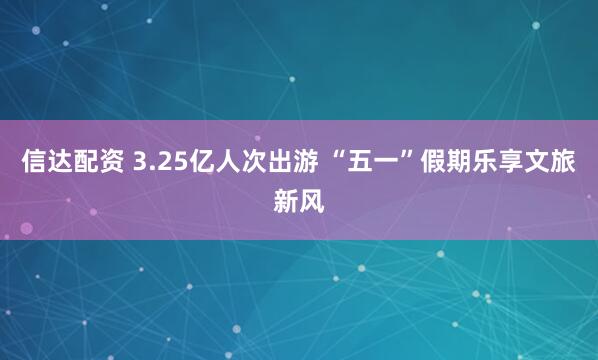 信达配资 3.25亿人次出游 “五一”假期乐享文旅新风